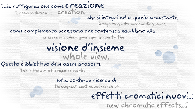 ...la raffigurazione come creazione che si integri nello spazio circostante, come complemento accessorio che conferisca equilibrio alla visione d'insieme. Questo è l'obiettivo delle opere proposte nella continua ricerca di effetti cromatici nuovi...